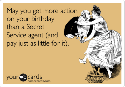 May you get more action
on your birthday
than a Secret
Service agent (and
pay just as little for it).