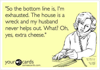 "So the bottom line is, I'm
exhausted. The house is a
wreck and my husband
never helps out. What? Oh,
yes, extra cheese."