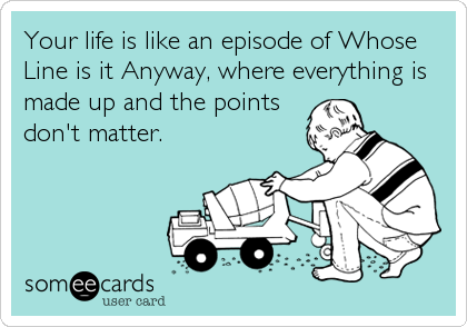 Your life is like an episode of Whose
Line is it Anyway, where everything is
made up and the points
don't matter.