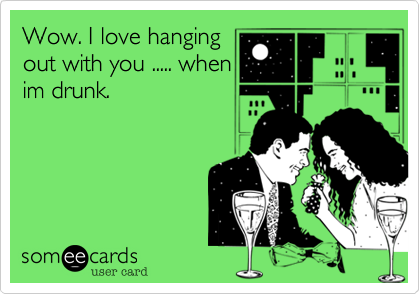 Wow. I love hanging
out with you ..... when
im drunk.