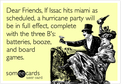 Dear Friends, If Issac hits miami as scheduled, a hurricane party will 
be in full effect, complete 
with the three B's: 
batteries, booze, 
and board 
games.  