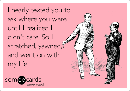 I nearly texted you to
ask where you were
until I realized I
didn't care. So I
scratched, yawned,
and went on with
my life.