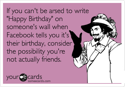 If you can't be arsed to write
"Happy Birthday" on
someone's wall when
Facebook tells you it's
their birthday, consider
the possibility you're
not actually friends. 