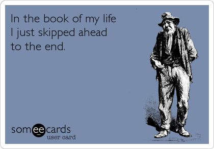 In the book of my life
I just skipped ahead
to the end.
