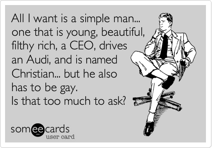 All I want is a simple man...
one that is young%2C beautiful%2C
filthy rich%2C a CEO%2C drives
an Audi%2C and is named
Christian... but he also
has to be gay.
Is that too much to ask%3F