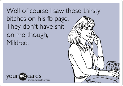 Well of course I saw those thirsty bitches on his fb page.
They don't have shit
on me though,
Mildred. 