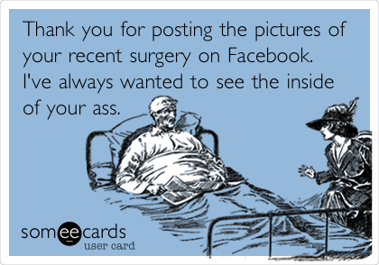 Thank you for posting the pictures of
your recent surgery on Facebook.
I've always wanted to see the inside
of your ass. 