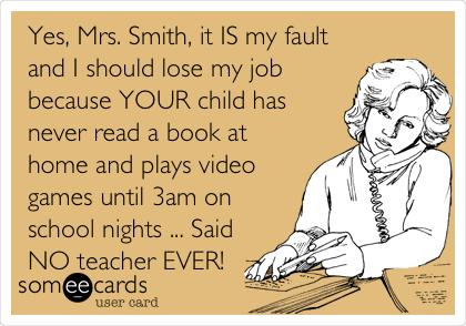 Yes, Mrs. Smith, it IS my fault
and I should lose my job
because YOUR child has
never read a book at
home and plays video
games until 3am on
school nights ... Said
NO teacher EVER!