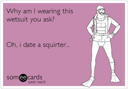 Why am I wearing this
wetsuit you ask?


Oh, i date a squirter...