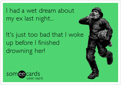 I had a wet dream about
my ex last night...

It's just too bad that I woke
up before I finished
drowning her!