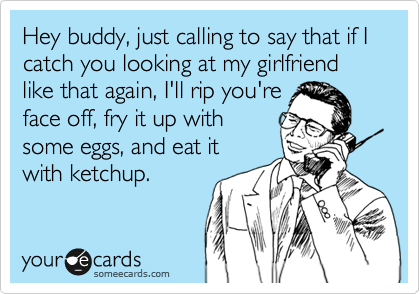 Hey buddy, just calling to say that if I catch you looking at my girlfriend like that again, I'll rip you're
face off, fry it up with
some eggs, and eat it
with ketchup.