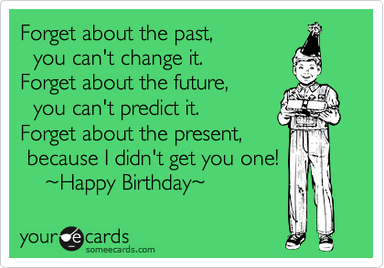 Forget about the past,
  you can't change it.
Forget about the future,
  you can't predict it.
Forget about the present,
 because I didn't get you one!
    ~Happy Birthday~