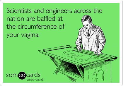 Scientists and engineers across the nation are baffled at 
the circumference of
your vagina.
