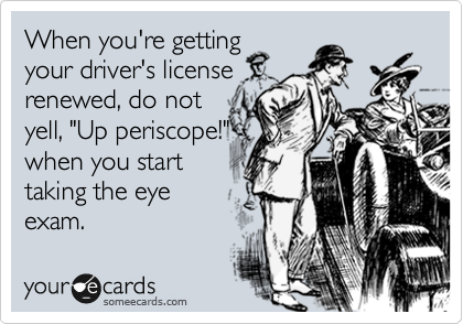 When you're getting
your driver's license
renewed, do not
yell, "Up periscope!"
when you start
taking the eye
exam.