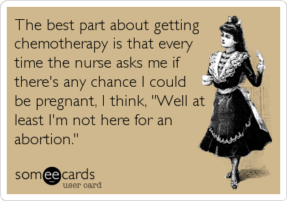 The best part about getting
chemotherapy is that every
time the nurse asks me if
there's any chance I could 
be pregnant, I think, "Well at
least I'm not here for an
abortion."