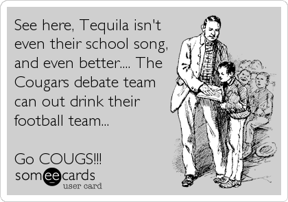 See here, Tequila isn't
even their school song,
and even better.... The
Cougars debate team
can out drink their
football team... 

Go COUGS!!!