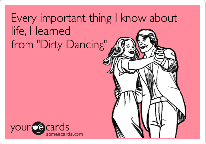 Everything important thing I know about life, I learned
from "Dirty Dancing"