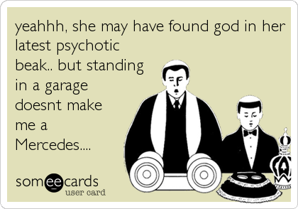 yeahhh, she may have found god in her
latest psychotic
beak.. but standing
in a garage
doesnt make
me a
Mercedes....