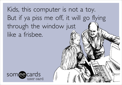 Kids, this computer is not a toy.
But if ya piss me off, it will go flying
through the window just
like a frisbee.