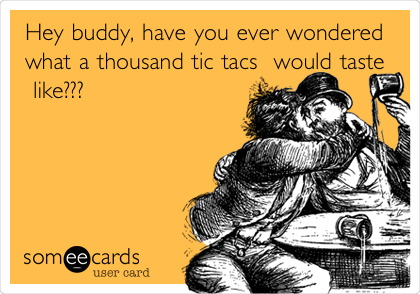 Hey buddy, have you ever wondered
what a thousand tic tacs  would taste
 like??? 