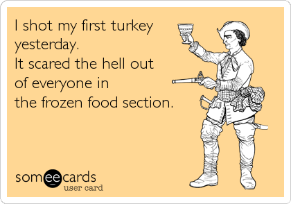 I shot my first turkey
yesterday.
It scared the hell out
of everyone in
the frozen food section.