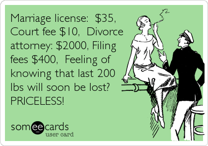 Marriage license:  $35,
Court fee $10,  Divorce 
attorney: $2000, Filing
fees $400,  Feeling of
knowing that last 200
lbs will soon be lost?
PRICELESS!