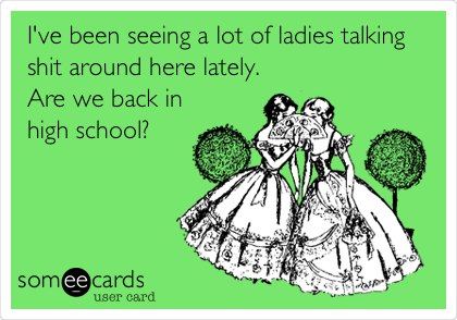 I've been seeing a lot of ladies talking
shit around here lately.
Are we back in
high school? 