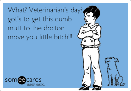 What? Veterinarian's day?
got's to get this dumb
mutt to the doctor.
move you little bitch!!!