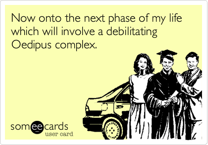 Now onto the next phase of my life which will involve a debilitating Oedipus complex.