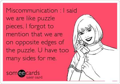 Miscommunication : I said
we are like puzzle
pieces, I forgot to
mention that we are
on opposite edges of
the puzzle. U have too
many sides for me.