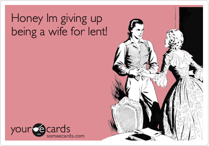 Honey Im giving up
being a wife for lent!