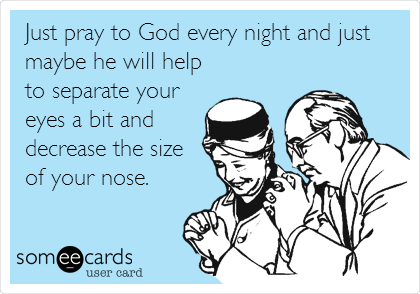 Just pray to God every night and just
maybe he will help
to separate your
eyes a bit and
decrease the size
of your nose.  