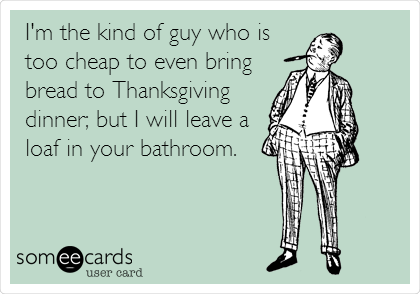 I'm the kind of guy who is
too cheap to even bring
bread to Thanksgiving
dinner; but I will leave a
loaf in your bathroom.