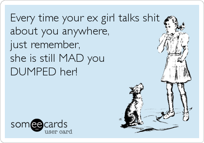 Every time your ex girl talks shit
about you anywhere, 
just remember,
she is still MAD you 
DUMPED her!