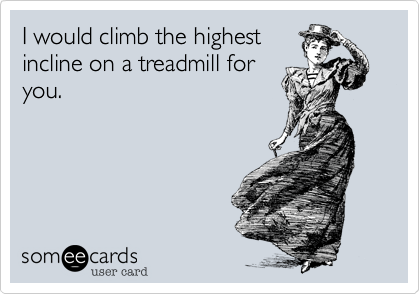 I would climb the highest
incline on a treadmill for
you.