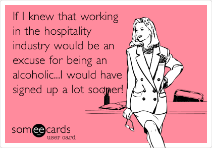 If I knew that working
in the hospitality
industry would be an
excuse for being an
alcoholic...I would have
signed up a lot
sooner!