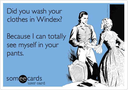 Did you wash your
clothes in Windex?

Because I can totally
see myself in your
pants.