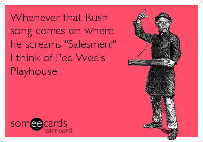 Whenever that Rush        
song comes on where
he screams "Salesmen!"
I think of Pee Wee's
Playhouse.