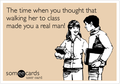 The time when you thought that walking her to class
made you a real man!
