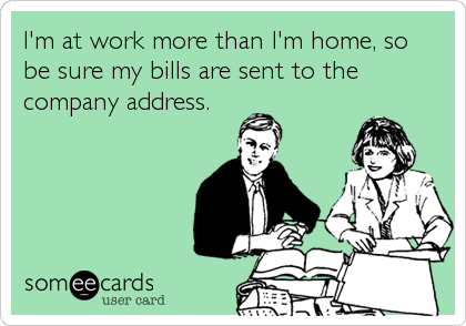 I'm at work more than I'm home, so
be sure my bills are sent to the
company address.