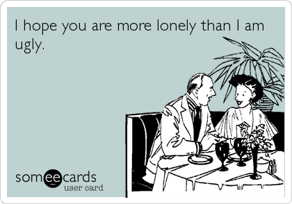 I hope you are more lonely than I am
ugly.