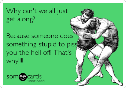 Why can't we all just
get along?

Because someone does
something stupid to piss
you the hell off! That's
why!!!!