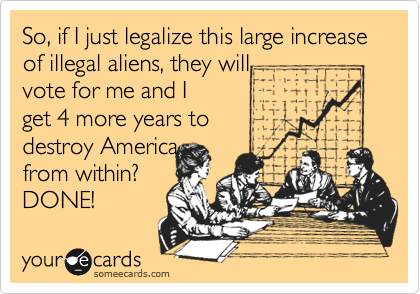 So, if I just legalize this large increase of illegal aliens, they will
vote for me and I 
get 4 more years to
destroy America
from within?
DONE!
