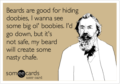 Beards are good for hiding
doobies, I wanna see
some big ol' boobies. I'd
go down, but it's
not safe, my beard
will create some
nasty chafe.