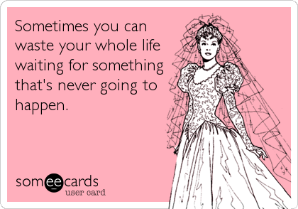 Sometimes you can
waste your whole life
waiting for something
that's never going to
happen.