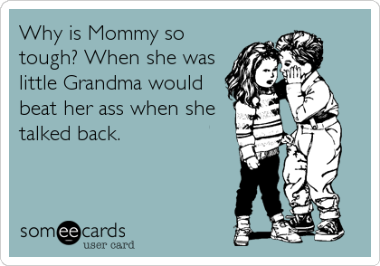 Why is Mommy so
tough? When she was
little Grandma would
beat her ass when she
talked back.