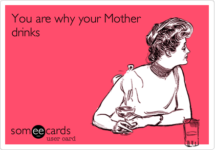 You are why your Mother
drinks