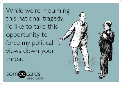 While we're mourning
this national tragedy,
I'd like to take this
opportunity to
force my political
views down your
throat.