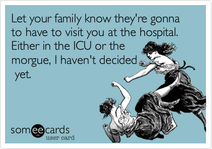 Let your family know they're
going to have to visit you
at the hospital.
Either in the ICU
or the morgue, I
haven't decided
yet.