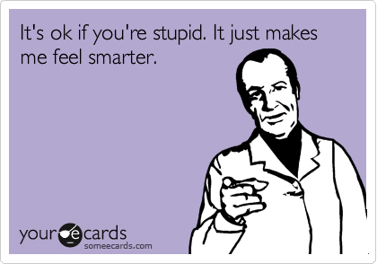 It's ok if you're stupid. It just makes me feel smarter.